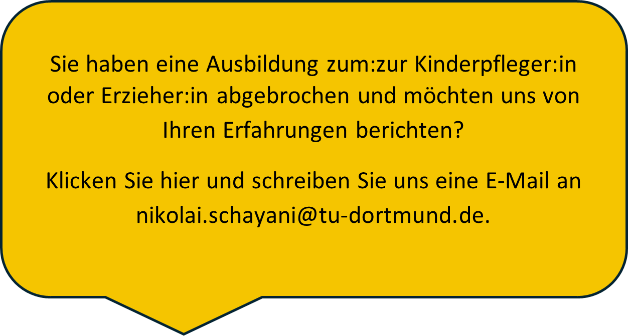 Sie haben eine Ausbildung zum:zur Kinderpfleger:in oder Erzieher:in abgebrochen und möchten uns von Ihren Erfahrungen berichten? Klicken Sie hier und schreiben Sie uns eine E-Mail an nikolai.schayani@tu-dortmund.de.